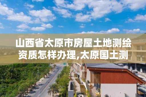 山西省太原市房屋土地测绘资质怎样办理,太原国土测绘中心