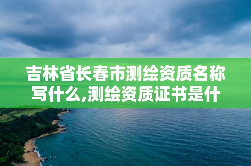 吉林省长春市测绘资质名称写什么,测绘资质证书是什么