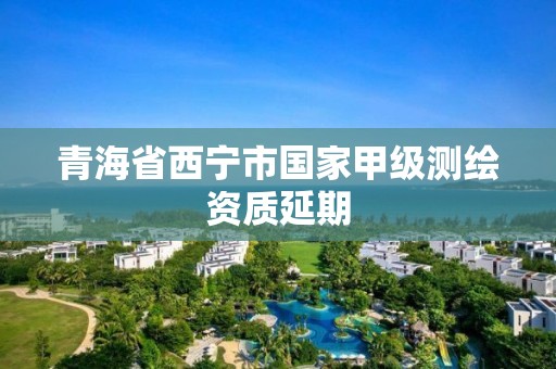 青海省西宁市国家甲级测绘资质延期