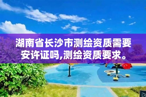 湖南省长沙市测绘资质需要安许证吗,测绘资质要求。