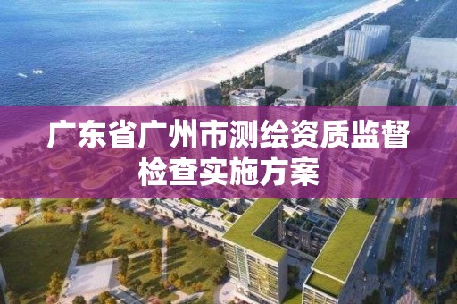 广东省广州市测绘资质监督检查实施方案