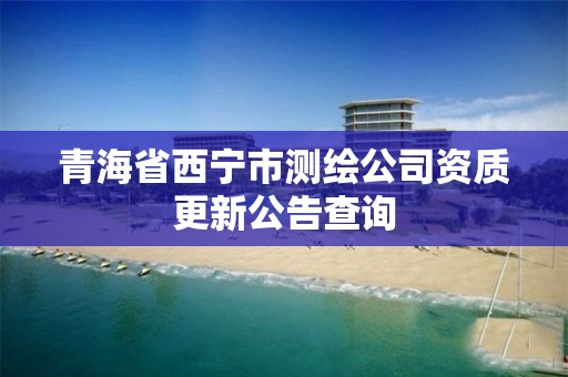 青海省西宁市测绘公司资质更新公告查询