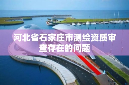 河北省石家庄市测绘资质审查存在的问题