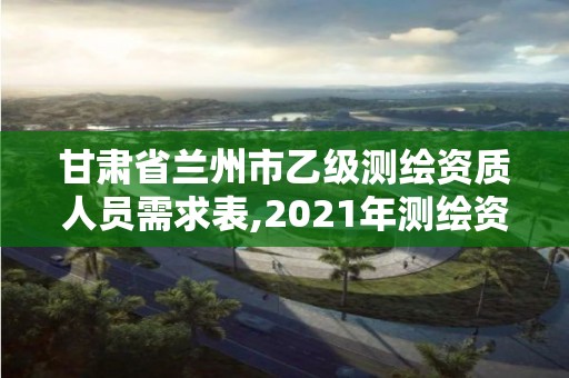 甘肃省兰州市乙级测绘资质人员需求表,2021年测绘资质乙级人员要求