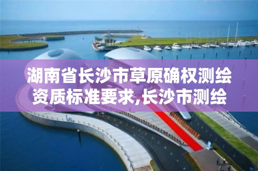 湖南省长沙市草原确权测绘资质标准要求,长沙市测绘资质单位名单