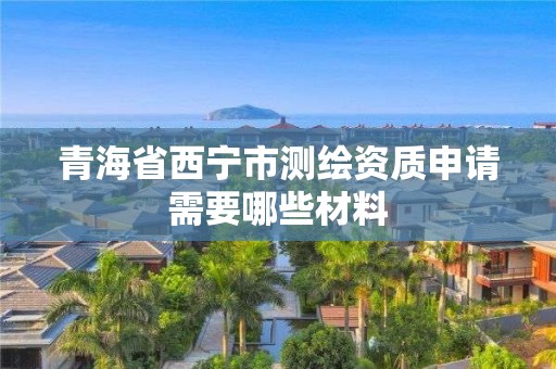 青海省西宁市测绘资质申请需要哪些材料