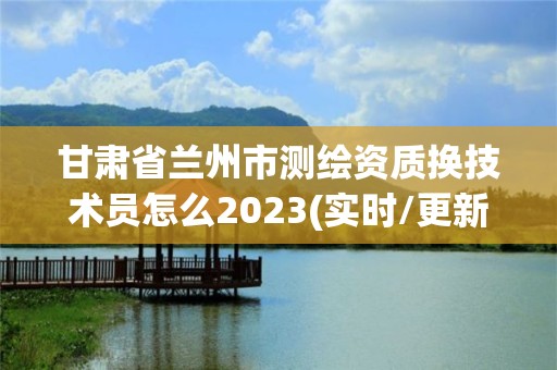 甘肃省兰州市测绘资质换技术员怎么2023(实时/更新中)