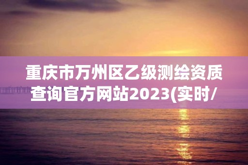 重庆市万州区乙级测绘资质查询官方网站2023(实时/更新中)