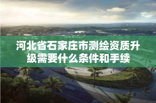 河北省石家庄市测绘资质升级需要什么条件和手续