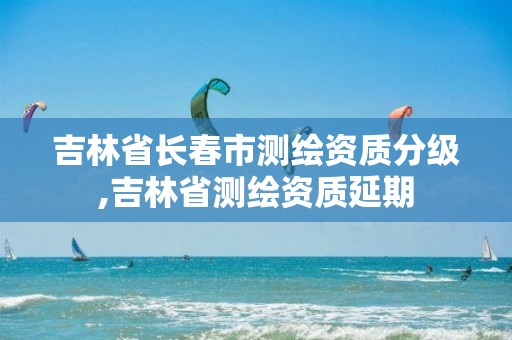 吉林省长春市测绘资质分级,吉林省测绘资质延期