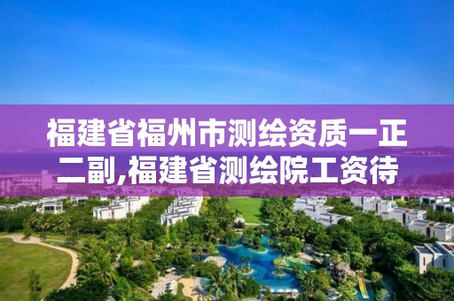 福建省福州市测绘资质一正二副,福建省测绘院工资待遇