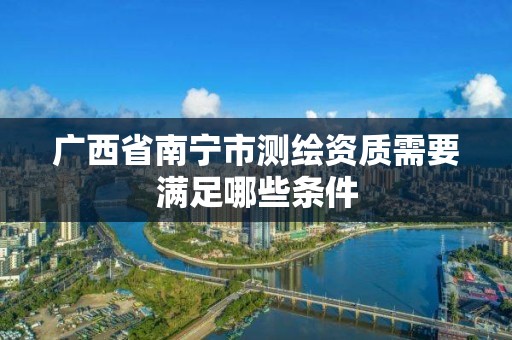 广西省南宁市测绘资质需要满足哪些条件