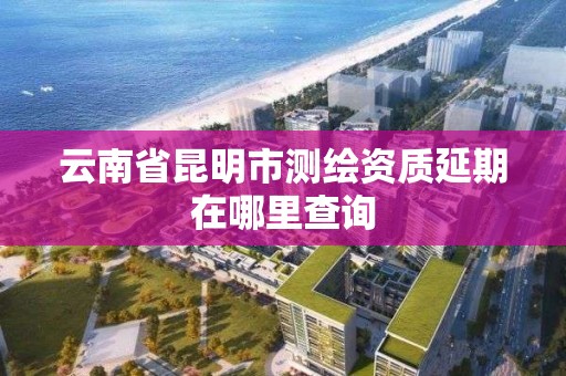 云南省昆明市测绘资质延期在哪里查询