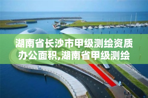 湖南省长沙市甲级测绘资质办公面积,湖南省甲级测绘单位