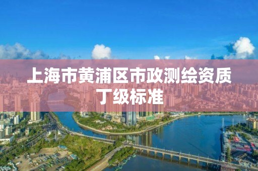 上海市黄浦区市政测绘资质丁级标准