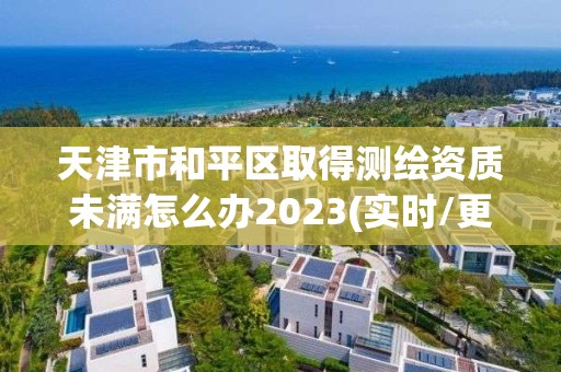 天津市和平区取得测绘资质未满怎么办2023(实时/更新中)