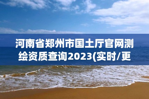 河南省郑州市国土厅官网测绘资质查询2023(实时/更新中)