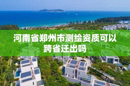 河南省郑州市测绘资质可以跨省迁出吗