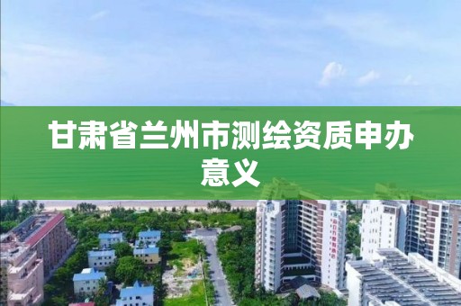 甘肃省兰州市测绘资质申办意义