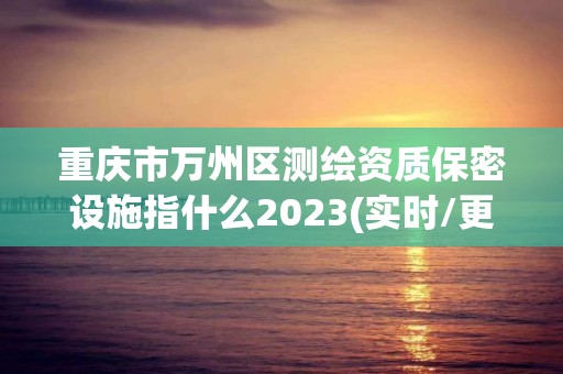 重庆市万州区测绘资质保密设施指什么2023(实时/更新中)