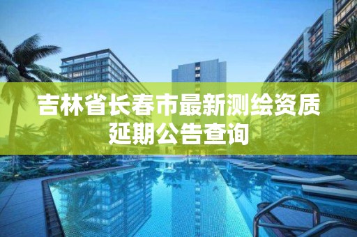 吉林省长春市最新测绘资质延期公告查询