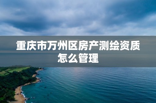 重庆市万州区房产测绘资质怎么管理