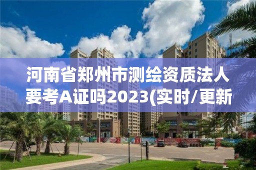 河南省郑州市测绘资质法人要考A证吗2023(实时/更新中)