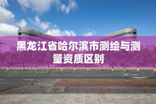 黑龙江省哈尔滨市测绘与测量资质区别