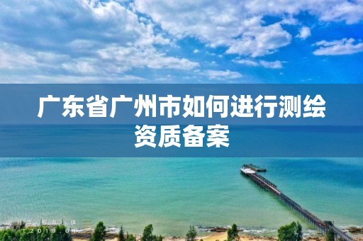 广东省广州市如何进行测绘资质备案