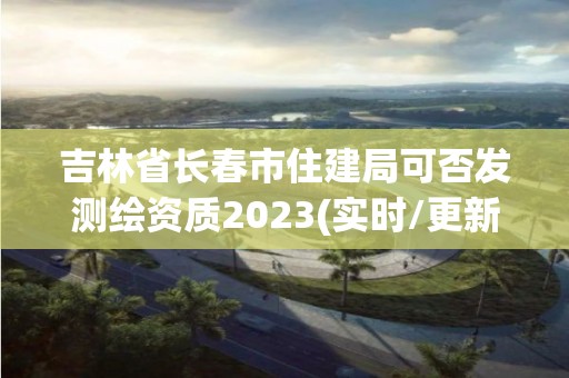 吉林省长春市住建局可否发测绘资质2023(实时/更新中)