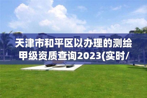 天津市和平区以办理的测绘甲级资质查询2023(实时/更新中)