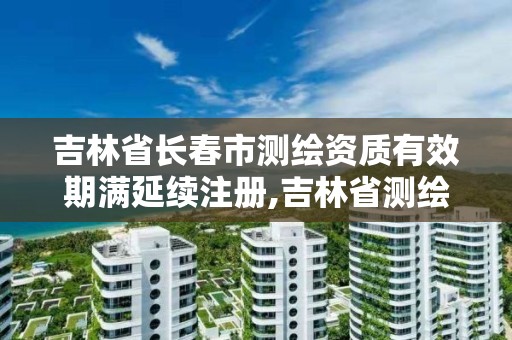 吉林省长春市测绘资质有效期满延续注册,吉林省测绘资质查询。