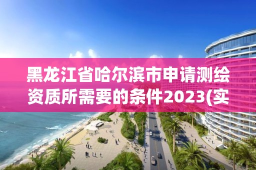 黑龙江省哈尔滨市申请测绘资质所需要的条件2023(实时/更新中)