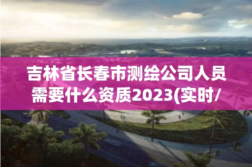 吉林省长春市测绘公司人员需要什么资质2023(实时/更新中)