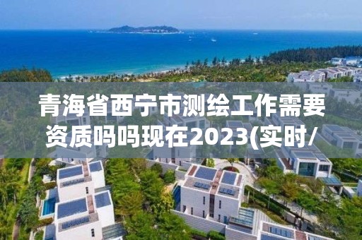 青海省西宁市测绘工作需要资质吗吗现在2023(实时/更新中)