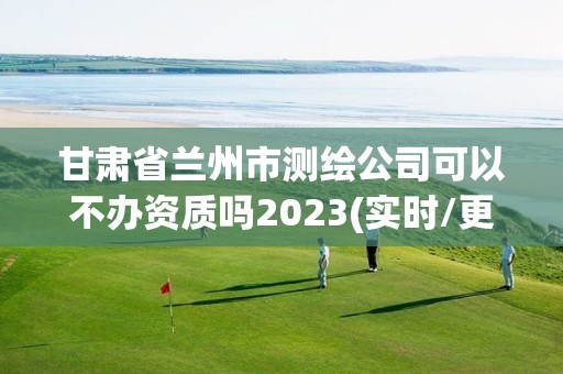 甘肃省兰州市测绘公司可以不办资质吗2023(实时/更新中)