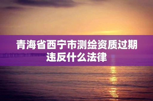 青海省西宁市测绘资质过期违反什么法律