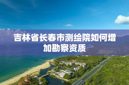 吉林省长春市测绘院如何增加勘察资质