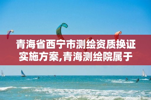 青海省西宁市测绘资质换证实施方案,青海测绘院属于什么单位。