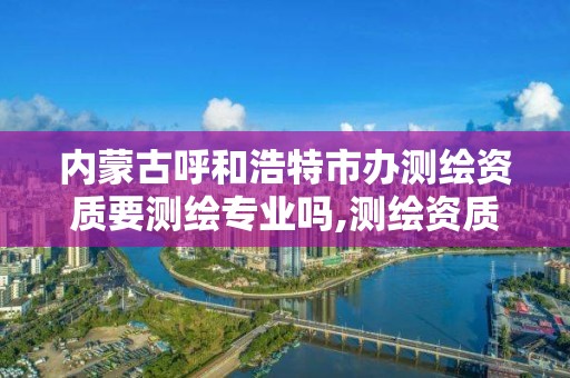 内蒙古呼和浩特市办测绘资质要测绘专业吗,测绘资质办理需要什么材料