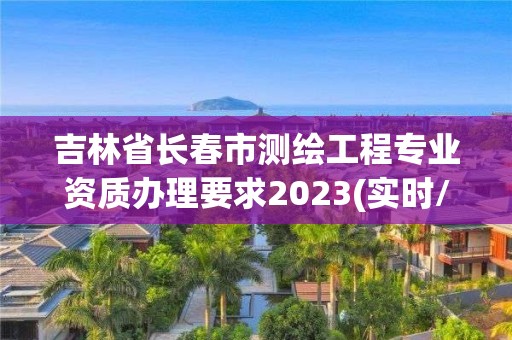 吉林省长春市测绘工程专业资质办理要求2023(实时/更新中)