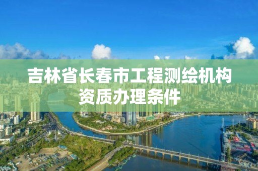 吉林省长春市工程测绘机构资质办理条件