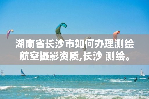 湖南省长沙市如何办理测绘航空摄影资质,长沙 测绘。