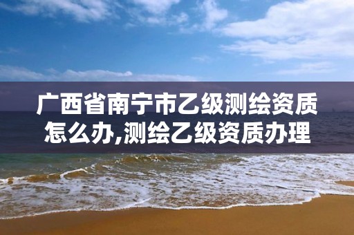 广西省南宁市乙级测绘资质怎么办,测绘乙级资质办理条件