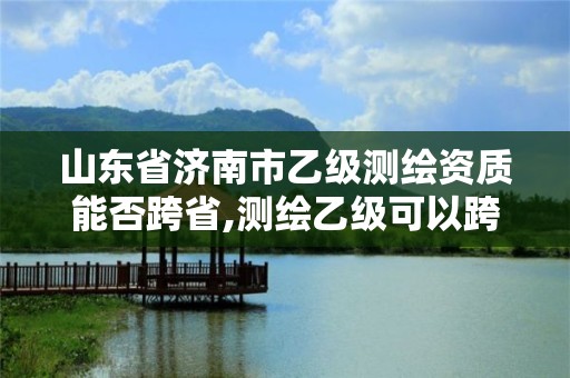 山东省济南市乙级测绘资质能否跨省,测绘乙级可以跨省吗