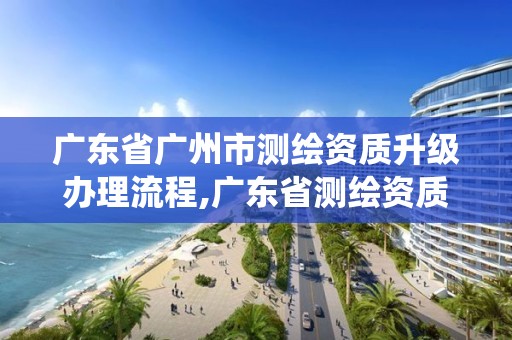 广东省广州市测绘资质升级办理流程,广东省测绘资质管理系统