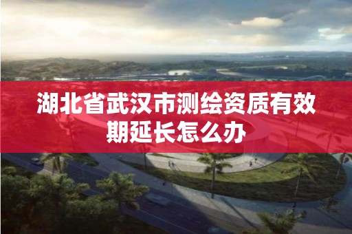 湖北省武汉市测绘资质有效期延长怎么办