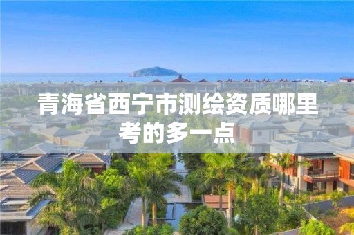 青海省西宁市测绘资质哪里考的多一点