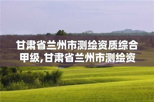 甘肃省兰州市测绘资质综合甲级,甘肃省兰州市测绘资质综合甲级公司名单