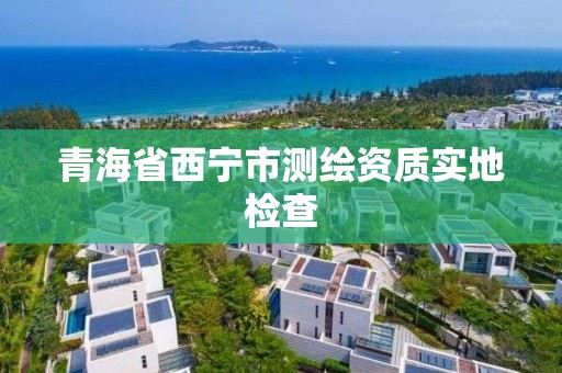 青海省西宁市测绘资质实地检查